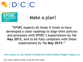 Make a plan!

       “EPSRC expects all those it funds to have
   developed a clear roadmap to align their policies
    and processes with EPSRC’s expectations by 1st
    May 2012, and to be fully compliant with these
           expectations by 1st May 2015.”


www.epsrc.ac.uk/about/standards/researchdata/Pages/impact.aspx
DCC London, Imperial College, 22 May 2012 #dcc_london
 