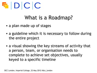What is a Roadmap?
 • a plan made up of stages

 • a guideline which it is necessary to follow during
   the entire project

 • a visual showing the key streams of activity that
   a person, team, or organisation needs to
   complete to achieve set objectives, usually
   keyed to a specific timeline

DCC London, Imperial College, 22 May 2012 #dcc_london
 