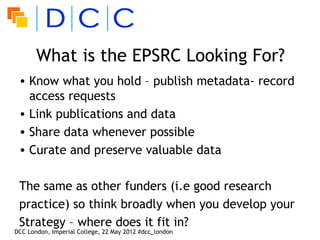 What is the EPSRC Looking For?
 • Know what you hold – publish metadata- record
   access requests
 • Link publications and data
 • Share data whenever possible
 • Curate and preserve valuable data

 The same as other funders (i.e good research
 practice) so think broadly when you develop your
 Strategy – where does it fit in?
DCC London, Imperial College, 22 May 2012 #dcc_london
 