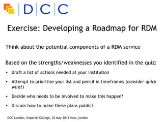 Exercise: Developing a Roadmap for RDM

Think about the potential components of a RDM service

Based on the strengths/weaknesses you identified in the quiz:
• Draft a list of actions needed at your institution

• Attempt to prioritise your list and pencil in timeframes (consider quick
  wins!)

• Decide who needs to be involved to make this happen?

• Discuss how to make these plans public?

DCC London, Imperial College, 22 May 2012 #dcc_london
 