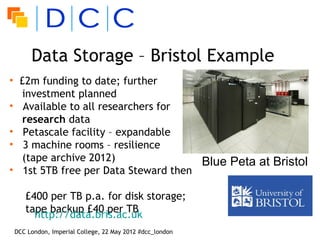 Data Storage – Bristol Example
• £2m funding to date; further
  investment planned
• Available to all researchers for
  research data
• Petascale facility – expandable
• 3 machine rooms – resilience
  (tape archive 2012)                Blue Peta at Bristol
• 1st 5TB free per Data Steward then

   £400 per TB p.a. for disk storage;
   tape backup £40 per TB
     http://data.bris.ac.uk
DCC London, Imperial College, 22 May 2012 #dcc_london
 