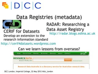 Data Registries (metadata)
                                               RADAR: Researching a
 CERIF for Datasets                            Data Asset Registry
                                                   http://radar.blogs.edina.ac.uk
  Develop an extension to the
  research information standard
http://cerif4datasets.wordpress.com
                 Can we learn lessons from overseas?




  DCC London, Imperial College, 22 May 2012 #dcc_london
 