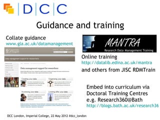 Guidance and training
Collate guidance
www.gla.ac.uk/datamanagement


                                                 Online training
                                                 http://datalib.edina.ac.uk/mantra
                                                 and others from JISC RDMTrain


                                                        Embed into curriculum via
                                                        Doctoral Training Centres
                                                        e.g. Research360@Bath
                                                        http://blogs.bath.ac.uk/research360

DCC London, Imperial College, 22 May 2012 #dcc_london
 