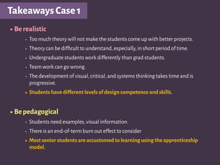 TakeawaysCase1
•Be realistic
• Too much theory will not make the students come up with better projects.
• Theory can be difﬁcult to understand,especially,in short period of time.
• Undergraduate students work differently than grad students.
• Team work can go wrong.
• The development of visual,critical,and systems thinking takes time and is
progressive.
• Students have different levels of design competence and skills.
•Be pedagogical
• Students need examples,visual information.
• There is an end-of-term burn out effect to consider
• Most senior students are accustomed to learning using the apprenticeship
model.
 