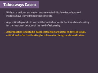 TakeawaysCase2
• Without a uniform evaluation instrument is difﬁcult to know how well
students have learned theoretical concepts.
• Apprenticeship works to instruct theoretical concepts,but it can be exhausting
for the instructor because of the need of reiterating.
• Art production and studio-based instruction are useful to develop visual,
critical,and reflective thinking for information design and visualization.
 