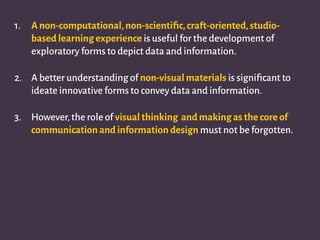 1. A non-computational,non-scientiﬁc,craft-oriented,studio-
based learning experience is useful for the development of
exploratory forms to depict data and information.
2. A better understanding of non-visual materials is signiﬁcant to
ideate innovative forms to convey data and information.
3. However,the role of visual thinking and making as the core of
communication and information design must not be forgotten.
 