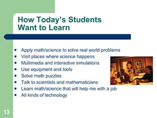 How Today’s Students  Want to Learn Apply math/science to solve real world problems Visit places where science happens Multimedia and interactive simulations  Use equipment and tools Solve math puzzles Talk to scientists and mathematicians Learn math/science that will help me with a job All kinds of technology   