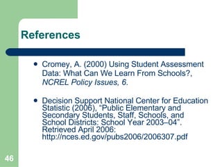 References Cromey, A. (2000) Using Student Assessment Data: What Can We Learn From Schools?,  NCREL Policy Issues, 6 .  Decision Support National Center for Education Statistic (2006), “Public Elementary and Secondary Students, Staff, Schools, and School Districts: School Year 2003–04”. Retrieved April 2006:  http://nces.ed.gov/pubs2006/2006307.pdf   