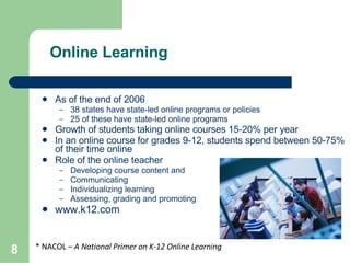 Online Learning As of the end of 2006 38 states have state-led online programs or policies 25 of these have state-led online programs Growth of students taking online courses 15-20% per year In an online course for grades 9-12, students spend between 50-75% of their time online Role of the online teacher Developing course content and  structure Communicating Individualizing learning Assessing, grading and promoting  students www.k12.com * NACOL –  A National Primer on K-12 Online Learning 