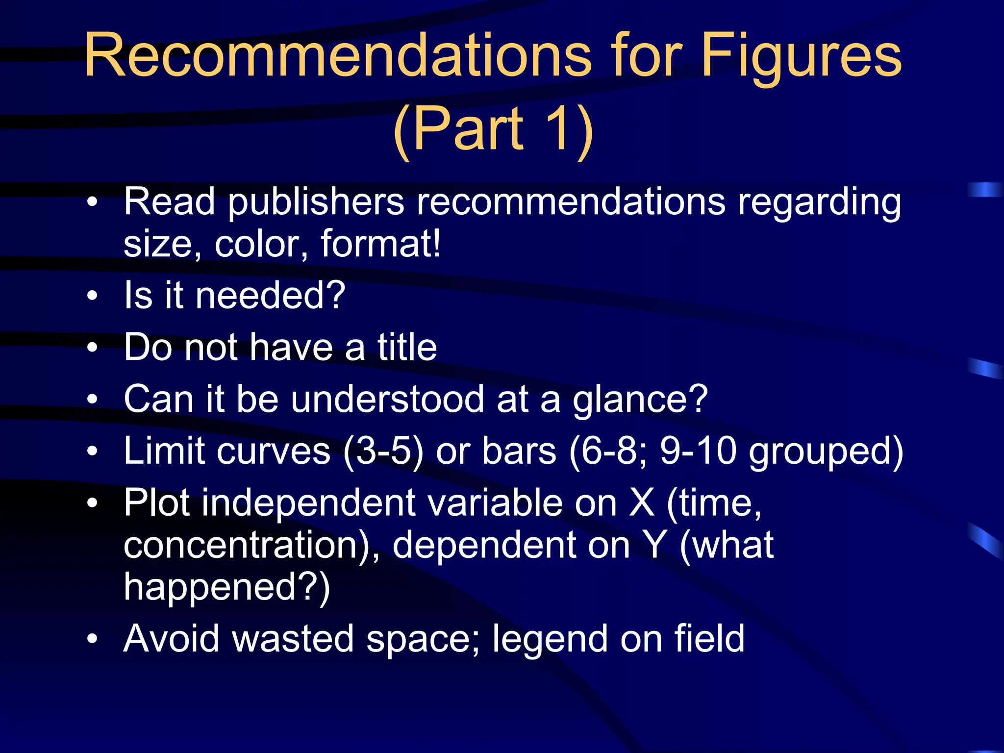 Recommendations for Figures
(Part 1)
• Read publishers recommendations regarding
size, color, format!
• Is it needed?
• Do not have a title
• Can it be understood at a glance?
• Limit curves (3-5) or bars (6-8; 9-10 grouped)
• Plot independent variable on X (time,
concentration), dependent on Y (what
happened?)
• Avoid wasted space; legend on field
 