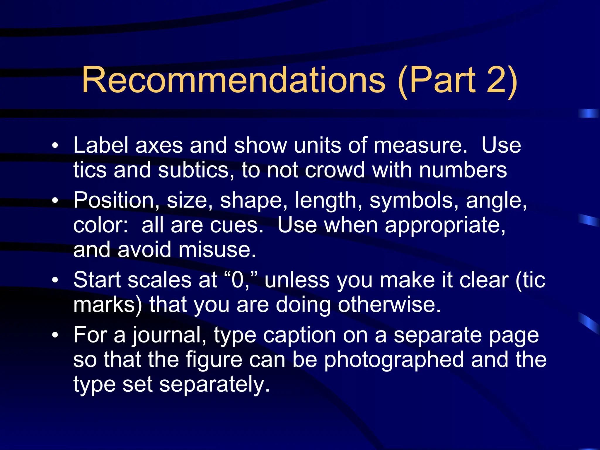 Recommendations (Part 2)
• Label axes and show units of measure. Use
tics and subtics, to not crowd with numbers
• Position, size, shape, length, symbols, angle,
color: all are cues. Use when appropriate,
and avoid misuse.
• Start scales at “0,” unless you make it clear (tic
marks) that you are doing otherwise.
• For a journal, type caption on a separate page
so that the figure can be photographed and the
type set separately.
 