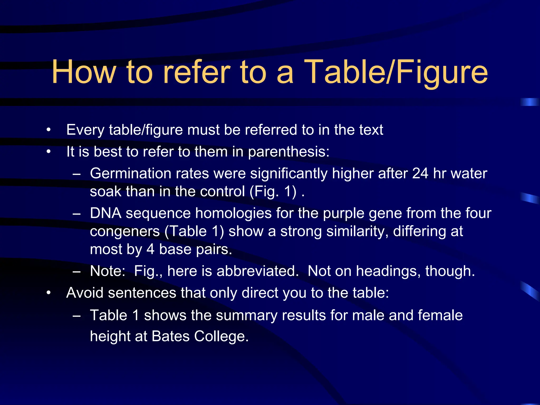 How to refer to a Table/Figure
• Every table/figure must be referred to in the text
• It is best to refer to them in parenthesis:
– Germination rates were significantly higher after 24 hr water
soak than in the control (Fig. 1) .
– DNA sequence homologies for the purple gene from the four
congeners (Table 1) show a strong similarity, differing at
most by 4 base pairs.
– Note: Fig., here is abbreviated. Not on headings, though.
• Avoid sentences that only direct you to the table:
– Table 1 shows the summary results for male and female
height at Bates College.
 