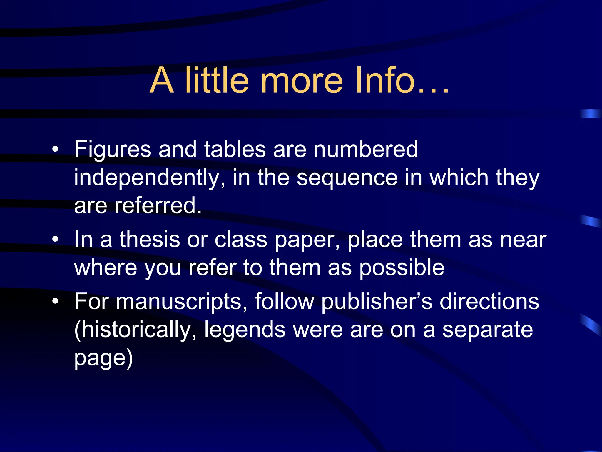 A little more Info…
• Figures and tables are numbered
independently, in the sequence in which they
are referred.
• In a thesis or class paper, place them as near
where you refer to them as possible
• For manuscripts, follow publisher’s directions
(historically, legends were are on a separate
page)
 