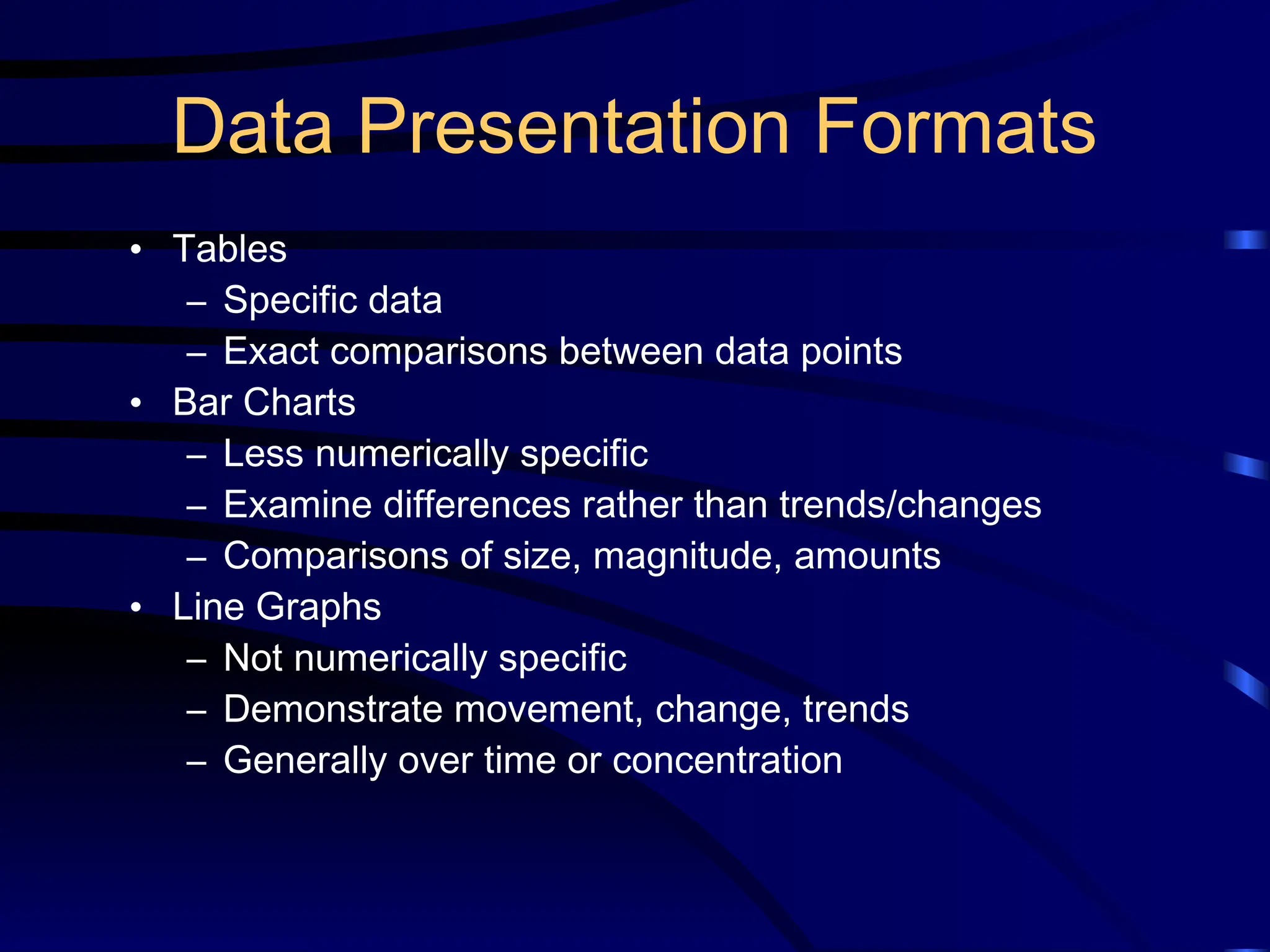Data Presentation Formats
• Tables
– Specific data
– Exact comparisons between data points
• Bar Charts
– Less numerically specific
– Examine differences rather than trends/changes
– Comparisons of size, magnitude, amounts
• Line Graphs
– Not numerically specific
– Demonstrate movement, change, trends
– Generally over time or concentration
 