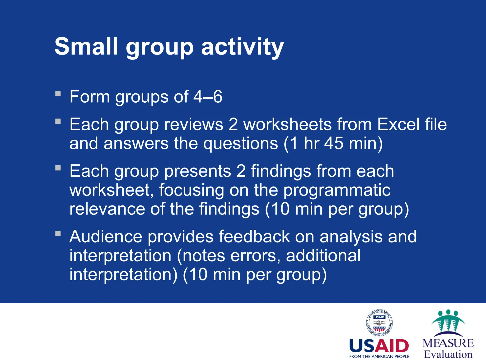 Small group activity
 Form groups of 4–6
 Each group reviews 2 worksheets from Excel file
and answers the questions (1 hr 45 min)
 Each group presents 2 findings from each
worksheet, focusing on the programmatic
relevance of the findings (10 min per group)
 Audience provides feedback on analysis and
interpretation (notes errors, additional
interpretation) (10 min per group)
 
