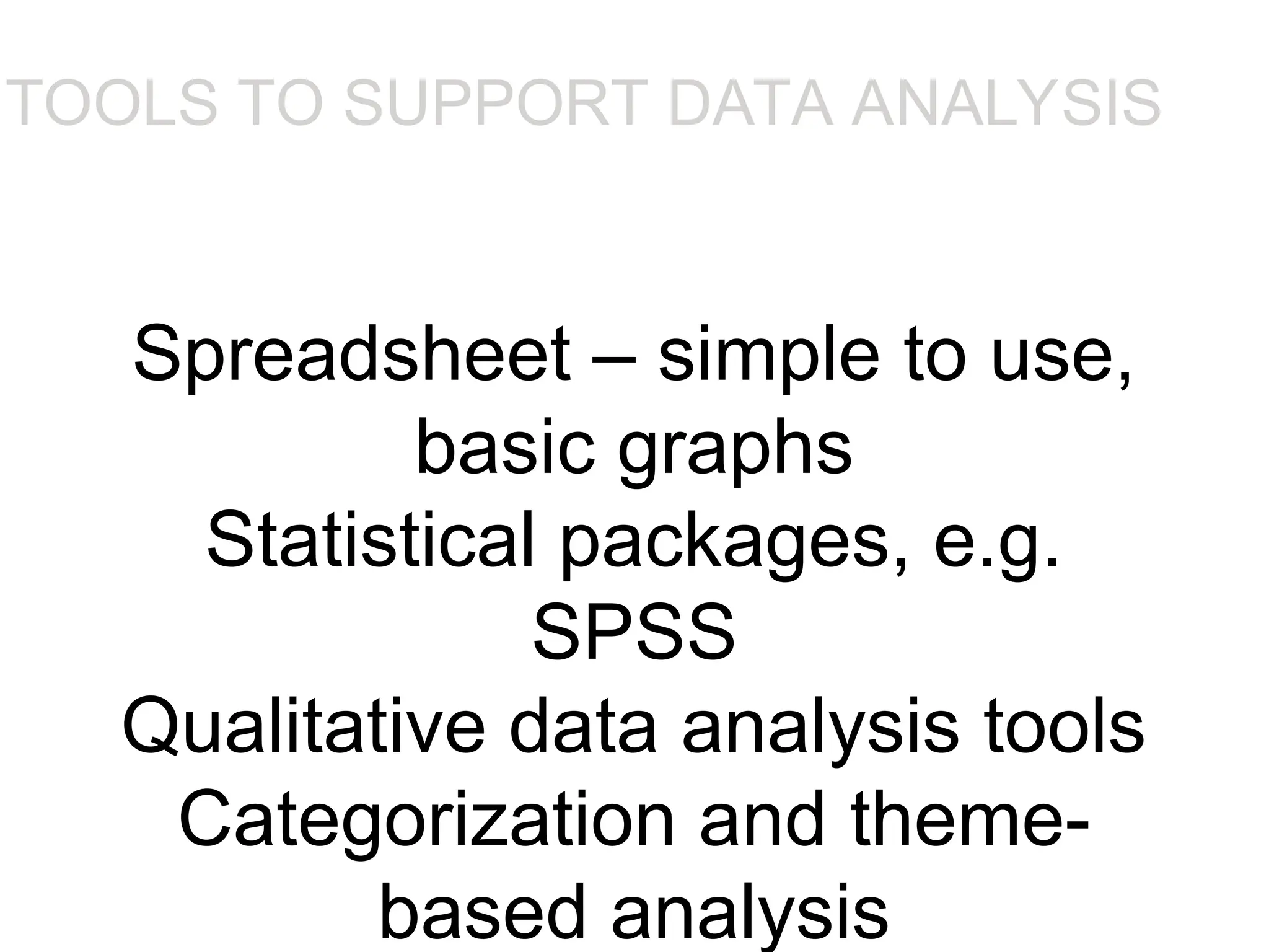 Spreadsheet – simple to use,
basic graphs
Statistical packages, e.g.
SPSS
Qualitative data analysis tools
Categorization and theme-
based analysis
TOOLS TO SUPPORT DATA ANALYSIS
•Spreadsheet – simple to use, basic graphs
•Statistical packages, e.g. SPSS
•Qualitative data analysis tools
•Categorization and theme-based analysis, e.g. N6
 