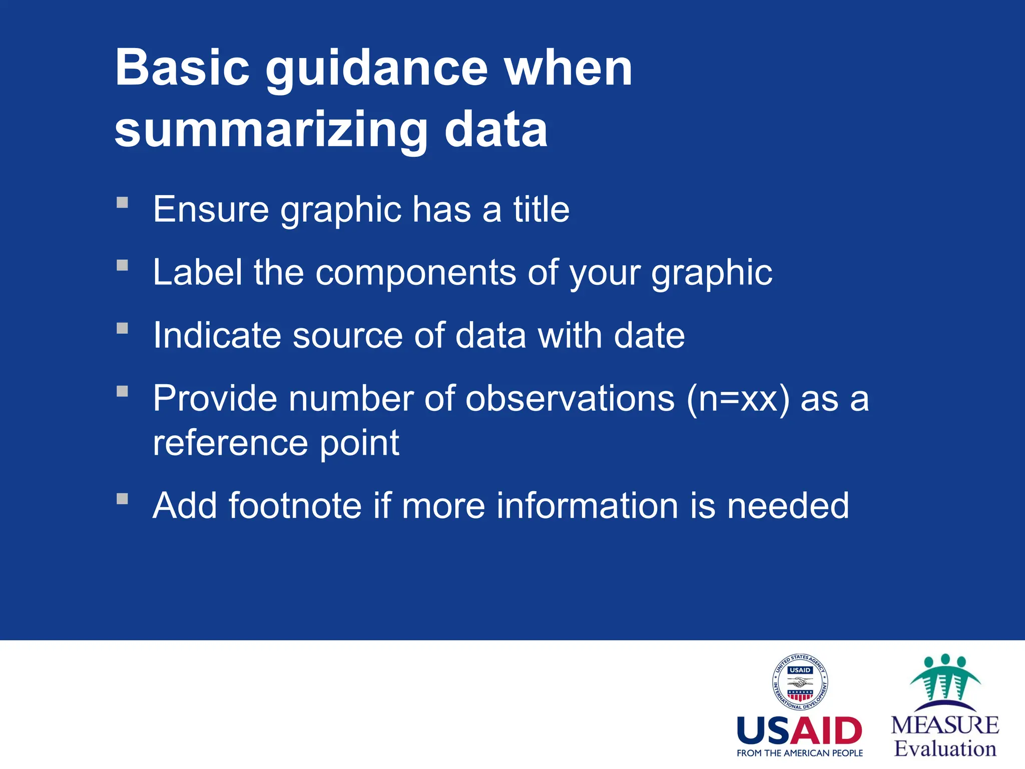 Basic guidance when
summarizing data
 Ensure graphic has a title
 Label the components of your graphic
 Indicate source of data with date
 Provide number of observations (n=xx) as a
reference point
 Add footnote if more information is needed
 
