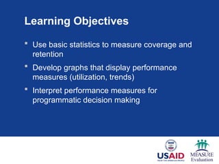 Learning Objectives
 Use basic statistics to measure coverage and
retention
 Develop graphs that display performance
measures (utilization, trends)
 Interpret performance measures for
programmatic decision making
 