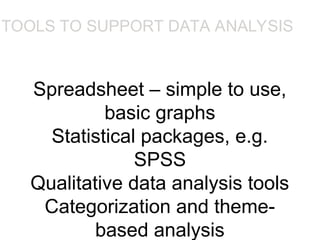 Spreadsheet – simple to use,
basic graphs
Statistical packages, e.g.
SPSS
Qualitative data analysis tools
Categorization and theme-
based analysis
TOOLS TO SUPPORT DATA ANALYSIS
•Spreadsheet – simple to use, basic graphs
•Statistical packages, e.g. SPSS
•Qualitative data analysis tools
•Categorization and theme-based analysis, e.g. N6
 