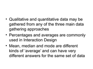 • Qualitative and quantitative data may be
gathered from any of the three main data
gathering approaches
• Percentages and averages are commonly
used in Interaction Design
• Mean, median and mode are different
kinds of ‘average’ and can have very
different answers for the same set of data
 