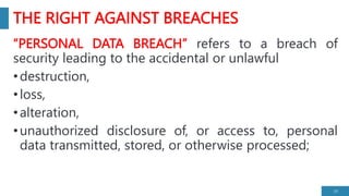 THE RIGHT AGAINST BREACHES
“PERSONAL DATA BREACH” refers to a breach of
security leading to the accidental or unlawful
•destruction,
•loss,
•alteration,
•unauthorized disclosure of, or access to, personal
data transmitted, stored, or otherwise processed;
19
 
