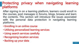 Protecting privacy when navigating learning
platforms
After signing in on a learning platform, learners could enroll in
the courses, post messages in forums, blogs, browse and learn
the contents. This section will introduce the issues associated
with the personal data protection in navigating learning
platforms.
• Enrolling in an online course
• Utilizing personalized learning services
• Using search services carefully
• Recognizing location services
• Backing up your data
23
 