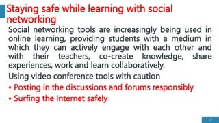 Staying safe while learning with social
networking
Social networking tools are increasingly being used in
online learning, providing students with a medium in
which they can actively engage with each other and
with their teachers, co-create knowledge, share
experiences, work and learn collaboratively.
Using video conference tools with caution
• Posting in the discussions and forums responsibly
• Surfing the Internet safely
24
 