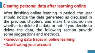 Clearing personal data after learning online
After finishing online learning in period, the user
should notice the data generated as discussed in
the previous chapters, and make the decision on
whether to delete the data or not. If you decide to
delete the data, the following section provide
some suggestions and methods.
•Removing data traces in online learning
•Deactivating your account
25
 
