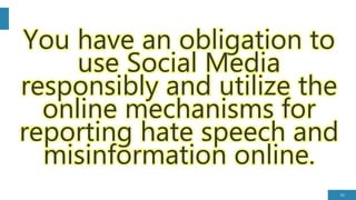 35
You have an obligation to
use Social Media
responsibly and utilize the
online mechanisms for
reporting hate speech and
misinformation online.
 