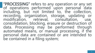 “PROCESSING” refers to any operation or any set
of operations performed upon personal data
including, but not limited to, the collection,
recording, organization, storage, updating or
modification, retrieval, consultation, use,
consolidation, blocking, erasure or destruction of
data. Processing may be performed through
automated means, or manual processing, if the
personal data are contained or are intended to
be contained in a filing system;
4
 