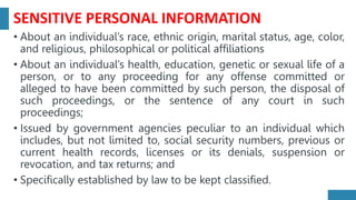 SENSITIVE PERSONAL INFORMATION
• About an individual’s race, ethnic origin, marital status, age, color,
and religious, philosophical or political affiliations
• About an individual’s health, education, genetic or sexual life of a
person, or to any proceeding for any offense committed or
alleged to have been committed by such person, the disposal of
such proceedings, or the sentence of any court in such
proceedings;
• Issued by government agencies peculiar to an individual which
includes, but not limited to, social security numbers, previous or
current health records, licenses or its denials, suspension or
revocation, and tax returns; and
• Specifically established by law to be kept classified.
 