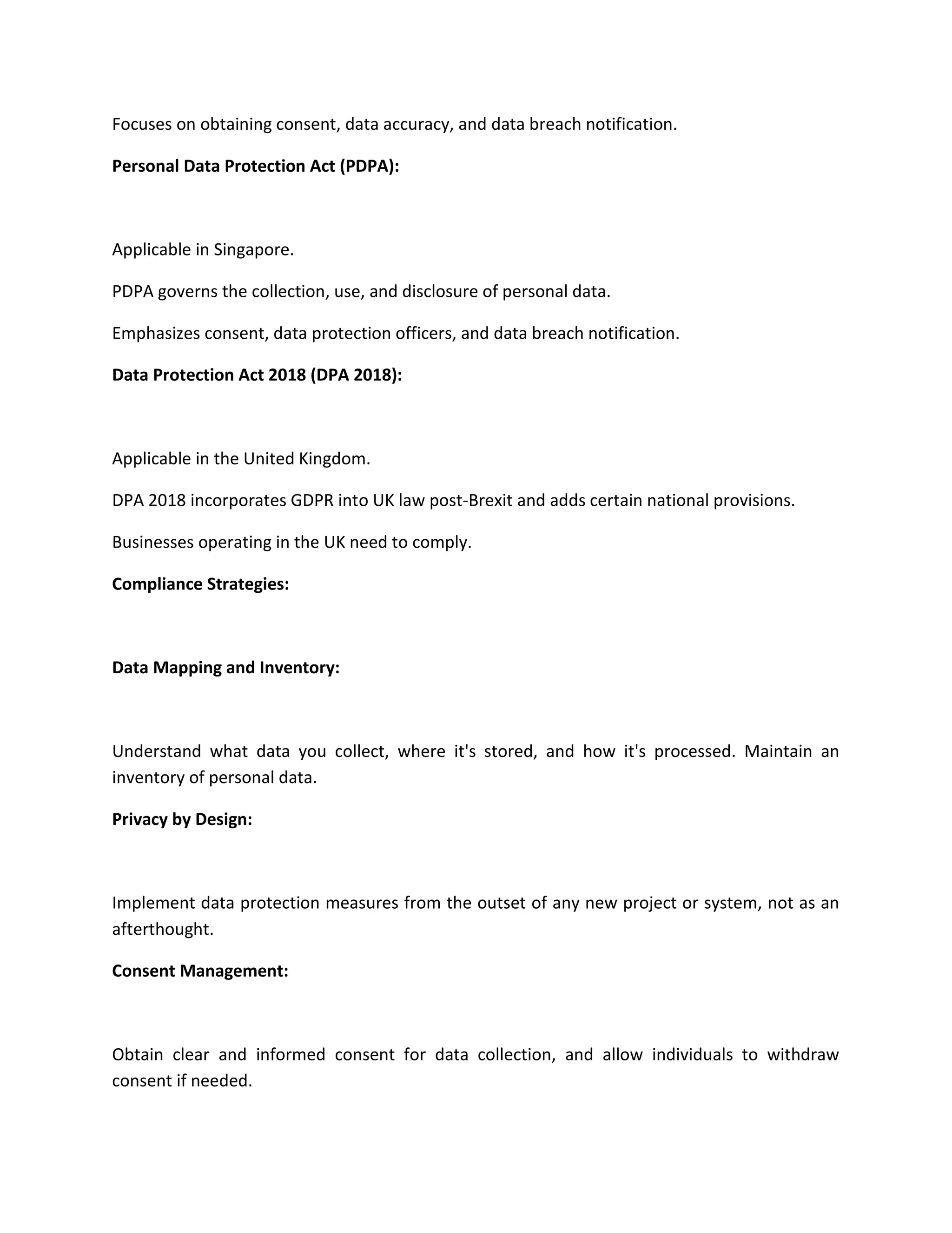 Focuses on obtaining consent, data accuracy, and data breach notification.
Personal Data Protection Act (PDPA):
Applicable in Singapore.
PDPA governs the collection, use, and disclosure of personal data.
Emphasizes consent, data protection officers, and data breach notification.
Data Protection Act 2018 (DPA 2018):
Applicable in the United Kingdom.
DPA 2018 incorporates GDPR into UK law post-Brexit and adds certain national provisions.
Businesses operating in the UK need to comply.
Compliance Strategies:
Data Mapping and Inventory:
Understand what data you collect, where it's stored, and how it's processed. Maintain an
inventory of personal data.
Privacy by Design:
Implement data protection measures from the outset of any new project or system, not as an
afterthought.
Consent Management:
Obtain clear and informed consent for data collection, and allow individuals to withdraw
consent if needed.
 