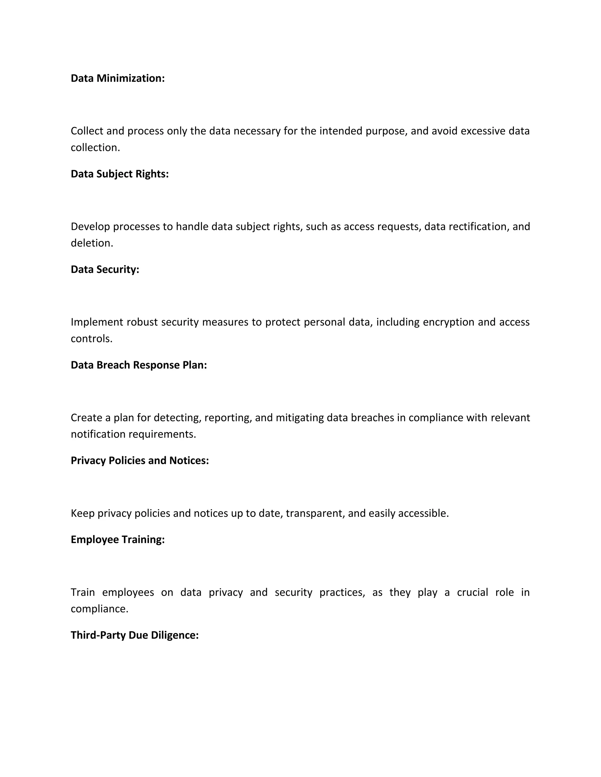 Data Minimization:
Collect and process only the data necessary for the intended purpose, and avoid excessive data
collection.
Data Subject Rights:
Develop processes to handle data subject rights, such as access requests, data rectification, and
deletion.
Data Security:
Implement robust security measures to protect personal data, including encryption and access
controls.
Data Breach Response Plan:
Create a plan for detecting, reporting, and mitigating data breaches in compliance with relevant
notification requirements.
Privacy Policies and Notices:
Keep privacy policies and notices up to date, transparent, and easily accessible.
Employee Training:
Train employees on data privacy and security practices, as they play a crucial role in
compliance.
Third-Party Due Diligence:
 