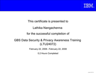 This certificate is presented to

             Lathika Nangachenna
        for the successful completion of

GBS Data Security & Privacy Awareness Training
                 (LTU24072)
          February 22, 2008 - February 22, 2008

                  0.2 Hours Completed




                                                  Copyright © 2007, IBM
 