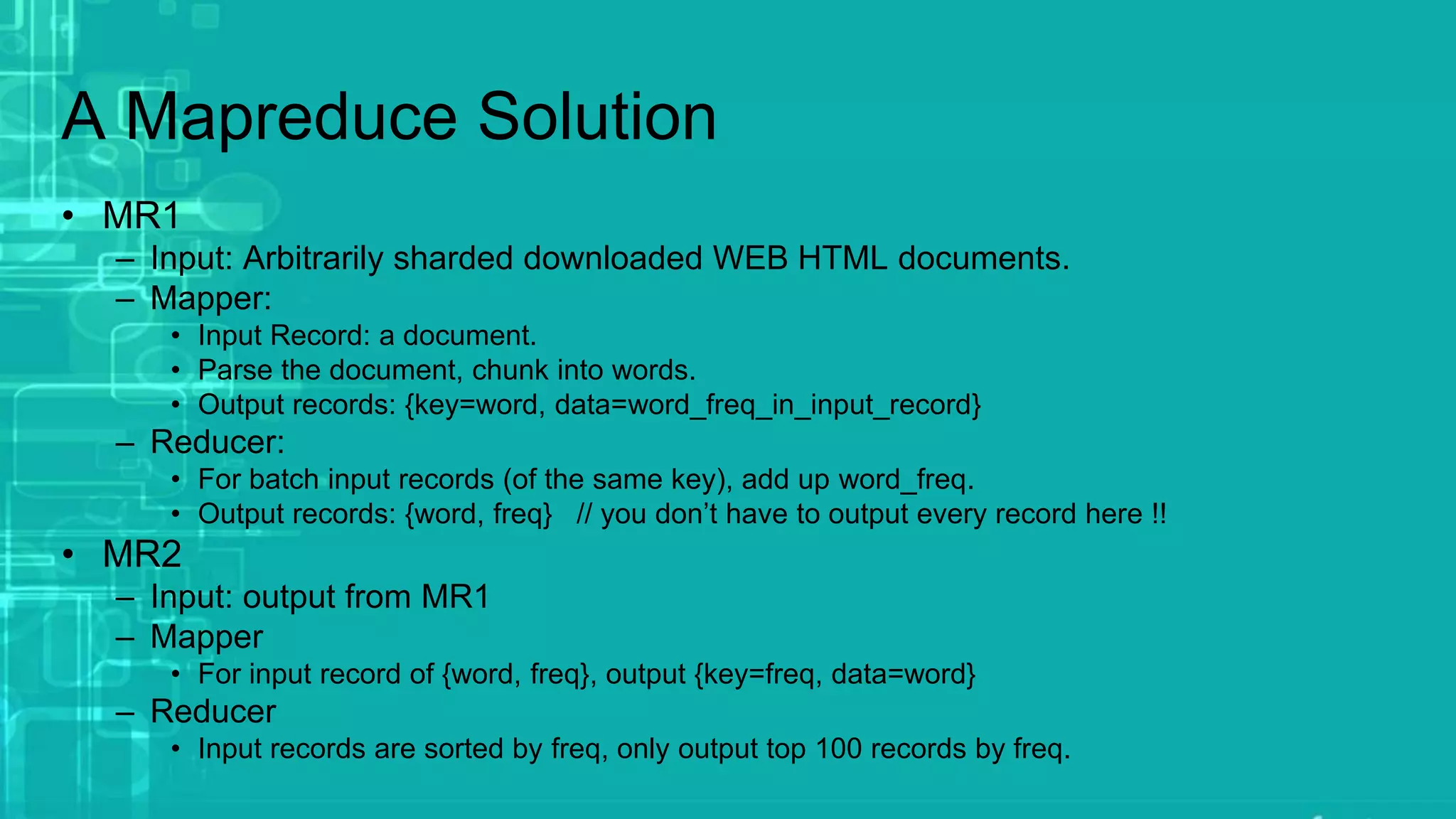 A Mapreduce Solution
• MR1
– Input: Arbitrarily sharded downloaded WEB HTML documents.
– Mapper:
• Input Record: a document.
• Parse the document, chunk into words.
• Output records: {key=word, data=word_freq_in_input_record}
– Reducer:
• For batch input records (of the same key), add up word_freq.
• Output records: {word, freq} // you don’t have to output every record here !!
• MR2
– Input: output from MR1
– Mapper
• For input record of {word, freq}, output {key=freq, data=word}
– Reducer
• Input records are sorted by freq, only output top 100 records by freq.
 