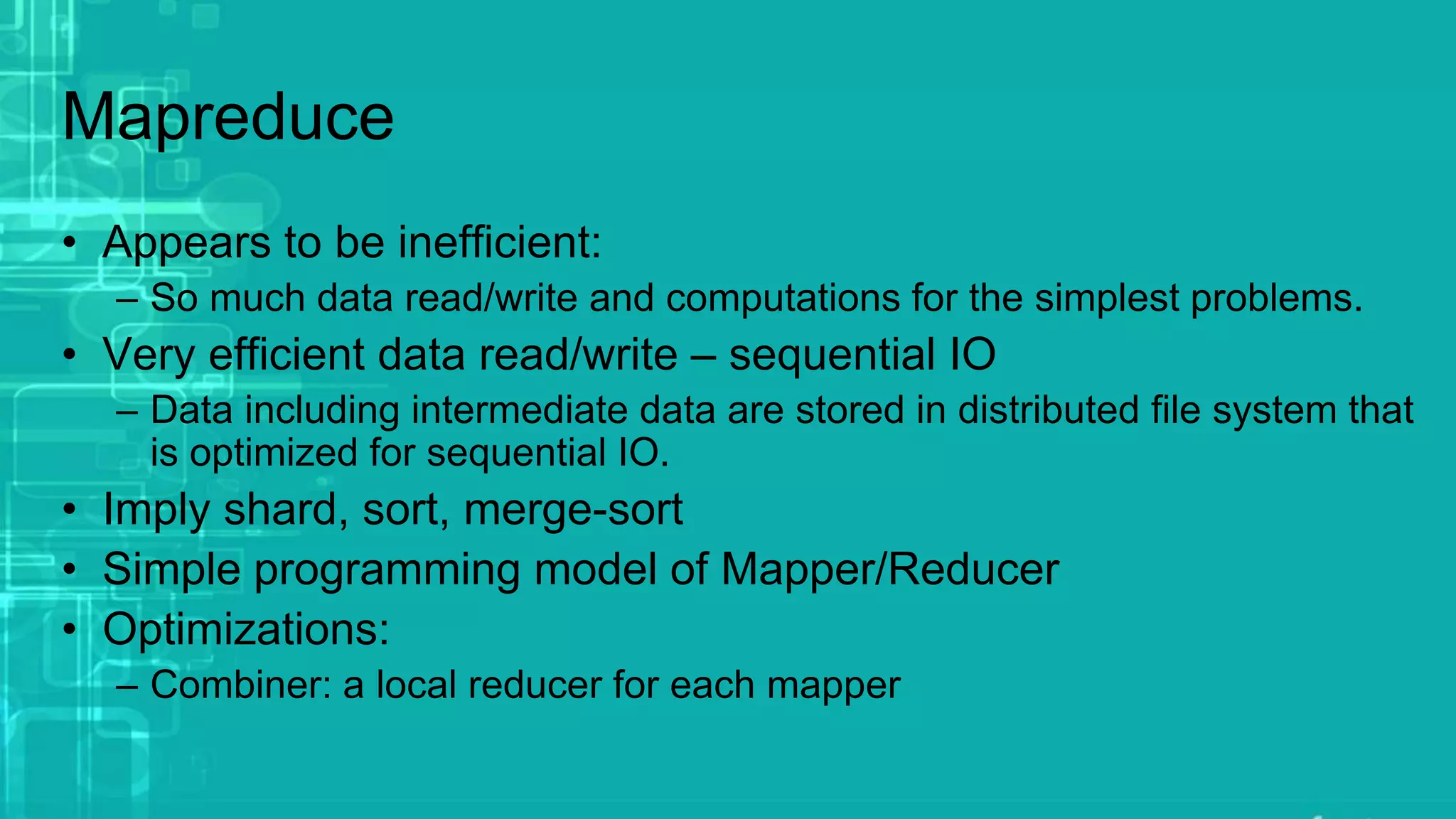 Mapreduce
• Appears to be inefficient:
– So much data read/write and computations for the simplest problems.
• Very efficient data read/write – sequential IO
– Data including intermediate data are stored in distributed file system that
is optimized for sequential IO.
• Imply shard, sort, merge-sort
• Simple programming model of Mapper/Reducer
• Optimizations:
– Combiner: a local reducer for each mapper
 
