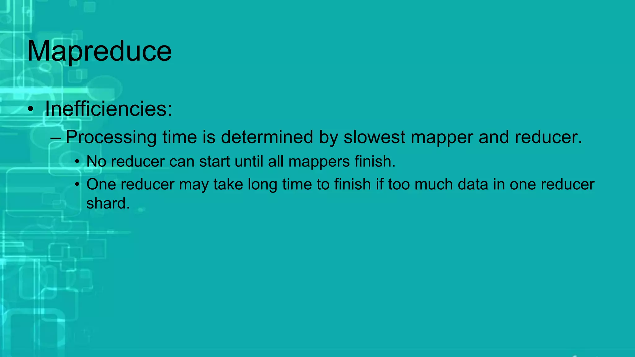 Mapreduce
• Inefficiencies:
– Processing time is determined by slowest mapper and reducer.
• No reducer can start until all mappers finish.
• One reducer may take long time to finish if too much data in one reducer
shard.
 