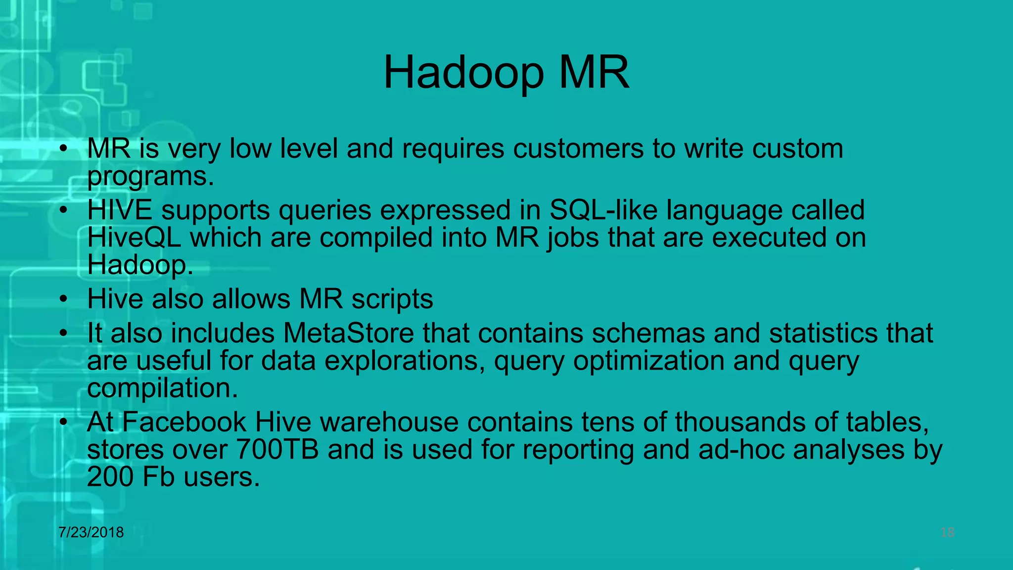 Hadoop MR
• MR is very low level and requires customers to write custom
programs.
• HIVE supports queries expressed in SQL-like language called
HiveQL which are compiled into MR jobs that are executed on
Hadoop.
• Hive also allows MR scripts
• It also includes MetaStore that contains schemas and statistics that
are useful for data explorations, query optimization and query
compilation.
• At Facebook Hive warehouse contains tens of thousands of tables,
stores over 700TB and is used for reporting and ad-hoc analyses by
200 Fb users.
7/23/2018 18
 