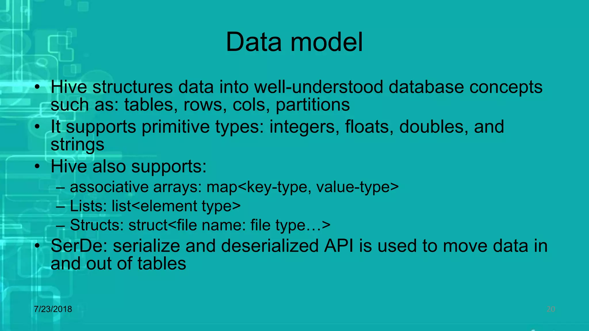 Data model
• Hive structures data into well-understood database concepts
such as: tables, rows, cols, partitions
• It supports primitive types: integers, floats, doubles, and
strings
• Hive also supports:
– associative arrays: map<key-type, value-type>
– Lists: list<element type>
– Structs: struct<file name: file type…>
• SerDe: serialize and deserialized API is used to move data in
and out of tables
7/23/2018 20
 