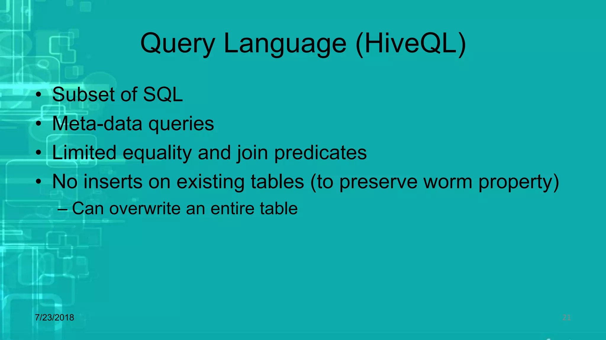 Query Language (HiveQL)
• Subset of SQL
• Meta-data queries
• Limited equality and join predicates
• No inserts on existing tables (to preserve worm property)
– Can overwrite an entire table
7/23/2018 21
 