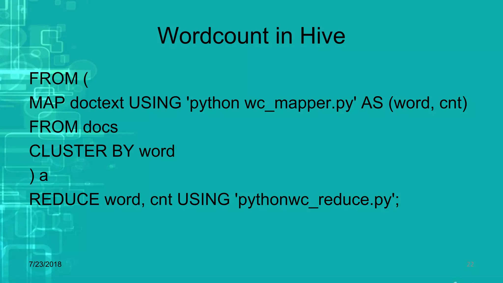 Wordcount in Hive
FROM (
MAP doctext USING 'python wc_mapper.py' AS (word, cnt)
FROM docs
CLUSTER BY word
) a
REDUCE word, cnt USING 'pythonwc_reduce.py';
7/23/2018 22
 