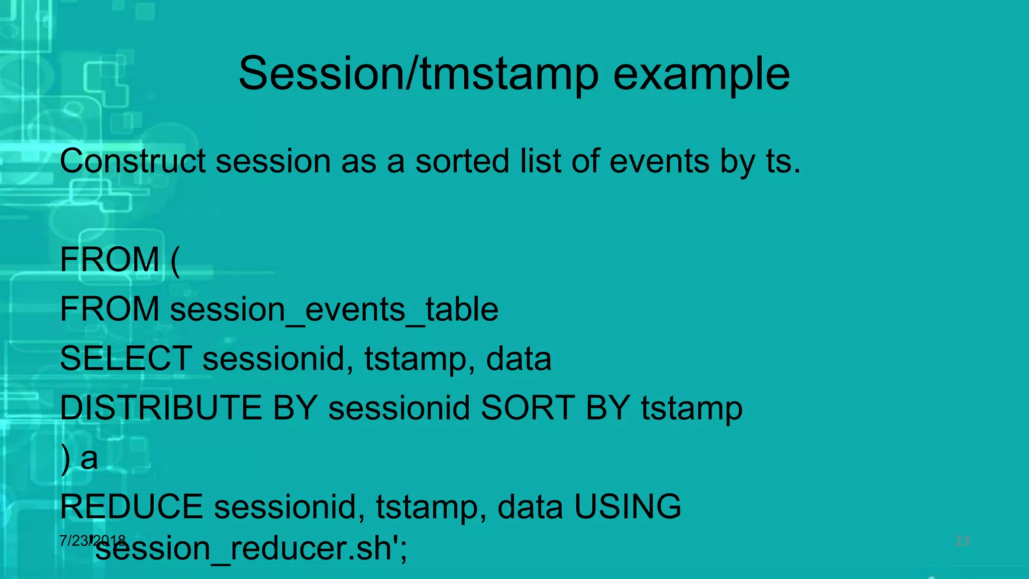 Session/tmstamp example
Construct session as a sorted list of events by ts.
FROM (
FROM session_events_table
SELECT sessionid, tstamp, data
DISTRIBUTE BY sessionid SORT BY tstamp
) a
REDUCE sessionid, tstamp, data USING
'session_reducer.sh';7/23/2018 23
 