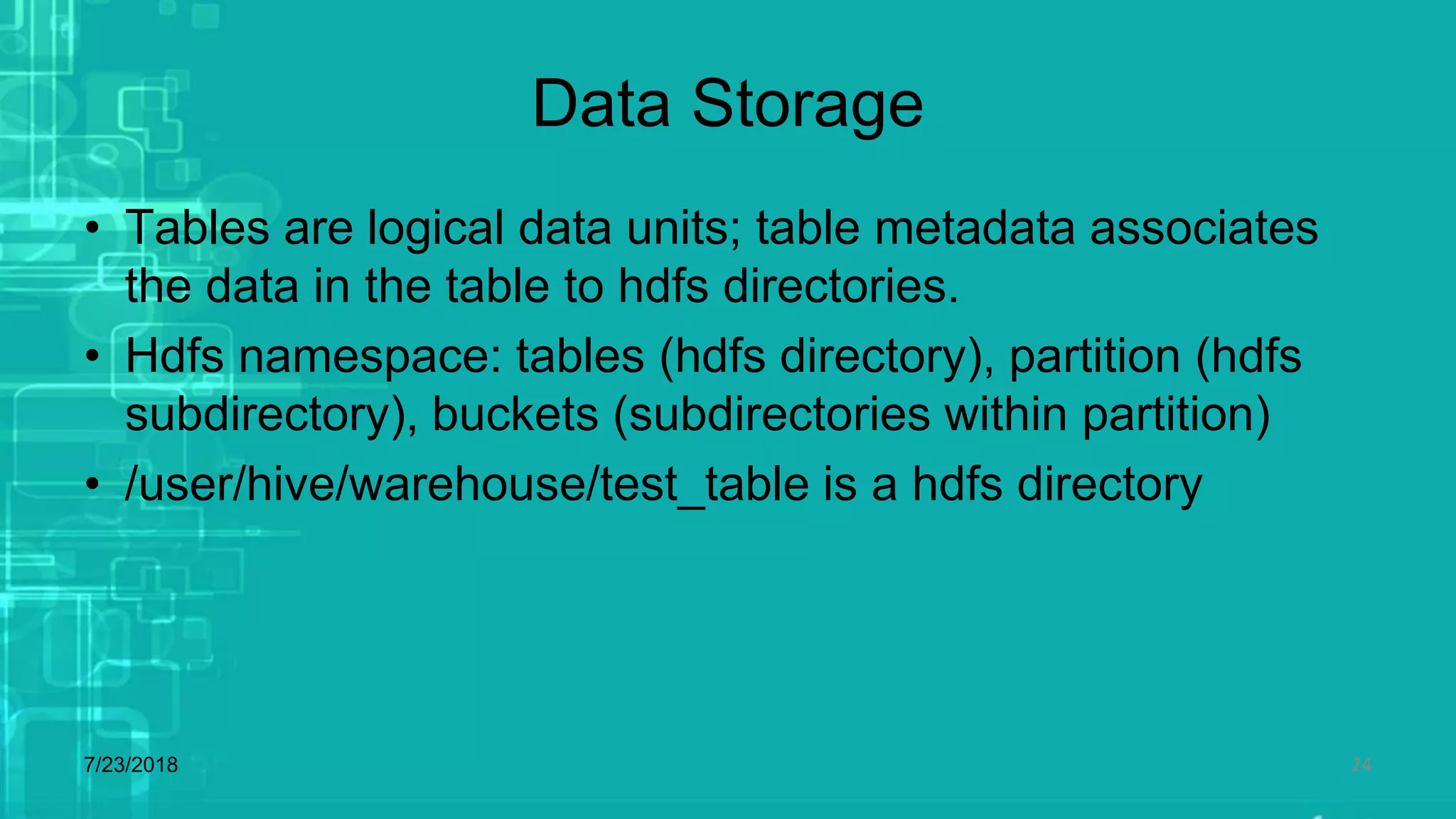 Data Storage
• Tables are logical data units; table metadata associates
the data in the table to hdfs directories.
• Hdfs namespace: tables (hdfs directory), partition (hdfs
subdirectory), buckets (subdirectories within partition)
• /user/hive/warehouse/test_table is a hdfs directory
7/23/2018 24
 