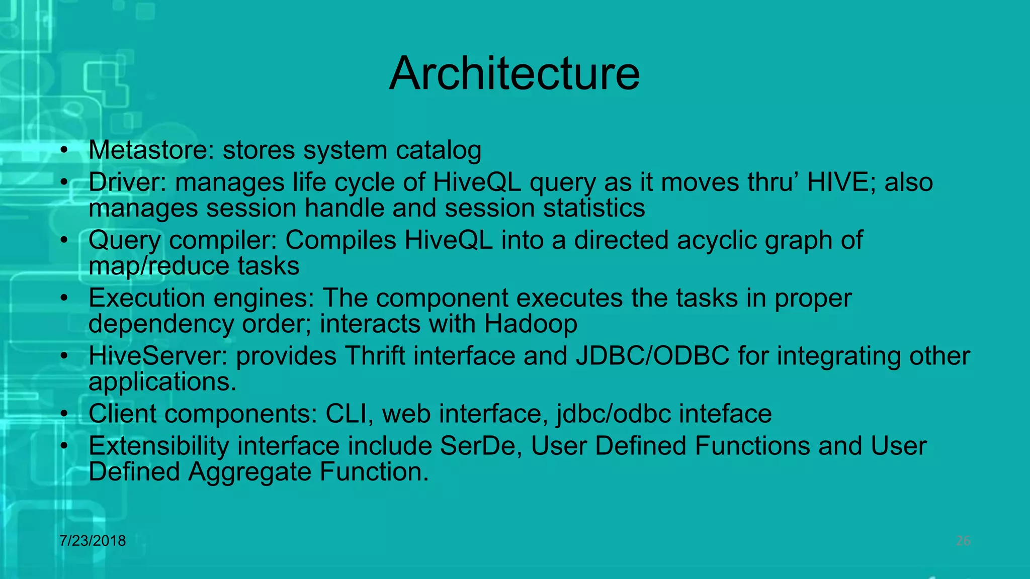 Architecture
• Metastore: stores system catalog
• Driver: manages life cycle of HiveQL query as it moves thru’ HIVE; also
manages session handle and session statistics
• Query compiler: Compiles HiveQL into a directed acyclic graph of
map/reduce tasks
• Execution engines: The component executes the tasks in proper
dependency order; interacts with Hadoop
• HiveServer: provides Thrift interface and JDBC/ODBC for integrating other
applications.
• Client components: CLI, web interface, jdbc/odbc inteface
• Extensibility interface include SerDe, User Defined Functions and User
Defined Aggregate Function.
7/23/2018 26
 