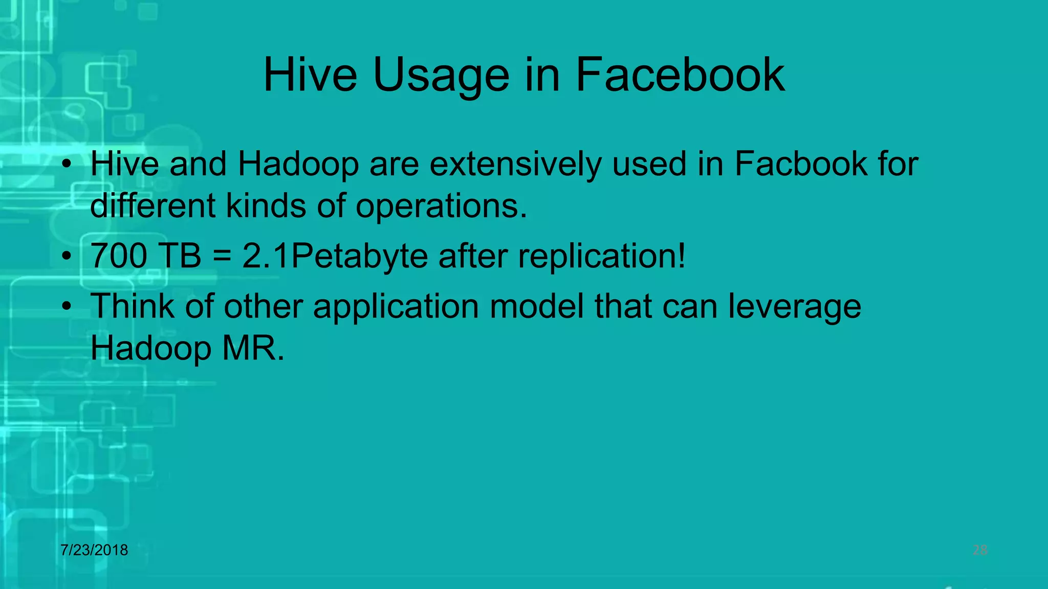 Hive Usage in Facebook
• Hive and Hadoop are extensively used in Facbook for
different kinds of operations.
• 700 TB = 2.1Petabyte after replication!
• Think of other application model that can leverage
Hadoop MR.
7/23/2018 28
 