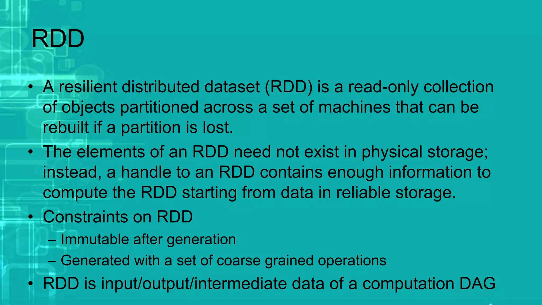 RDD
• A resilient distributed dataset (RDD) is a read-only collection
of objects partitioned across a set of machines that can be
rebuilt if a partition is lost.
• The elements of an RDD need not exist in physical storage;
instead, a handle to an RDD contains enough information to
compute the RDD starting from data in reliable storage.
• Constraints on RDD
– Immutable after generation
– Generated with a set of coarse grained operations
• RDD is input/output/intermediate data of a computation DAG
 