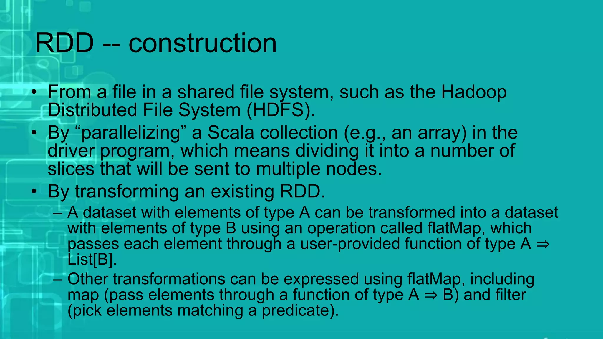 RDD -- construction
• From a file in a shared file system, such as the Hadoop
Distributed File System (HDFS).
• By “parallelizing” a Scala collection (e.g., an array) in the
driver program, which means dividing it into a number of
slices that will be sent to multiple nodes.
• By transforming an existing RDD.
– A dataset with elements of type A can be transformed into a dataset
with elements of type B using an operation called flatMap, which
passes each element through a user-provided function of type A ⇒
List[B].
– Other transformations can be expressed using flatMap, including
map (pass elements through a function of type A ⇒ B) and filter
(pick elements matching a predicate).
 