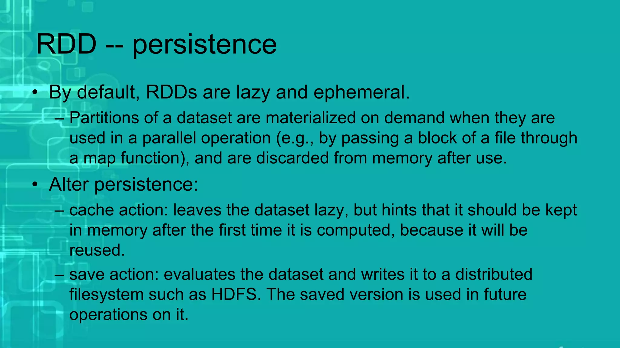 RDD -- persistence
• By default, RDDs are lazy and ephemeral.
– Partitions of a dataset are materialized on demand when they are
used in a parallel operation (e.g., by passing a block of a file through
a map function), and are discarded from memory after use.
• Alter persistence:
– cache action: leaves the dataset lazy, but hints that it should be kept
in memory after the first time it is computed, because it will be
reused.
– save action: evaluates the dataset and writes it to a distributed
filesystem such as HDFS. The saved version is used in future
operations on it.
 