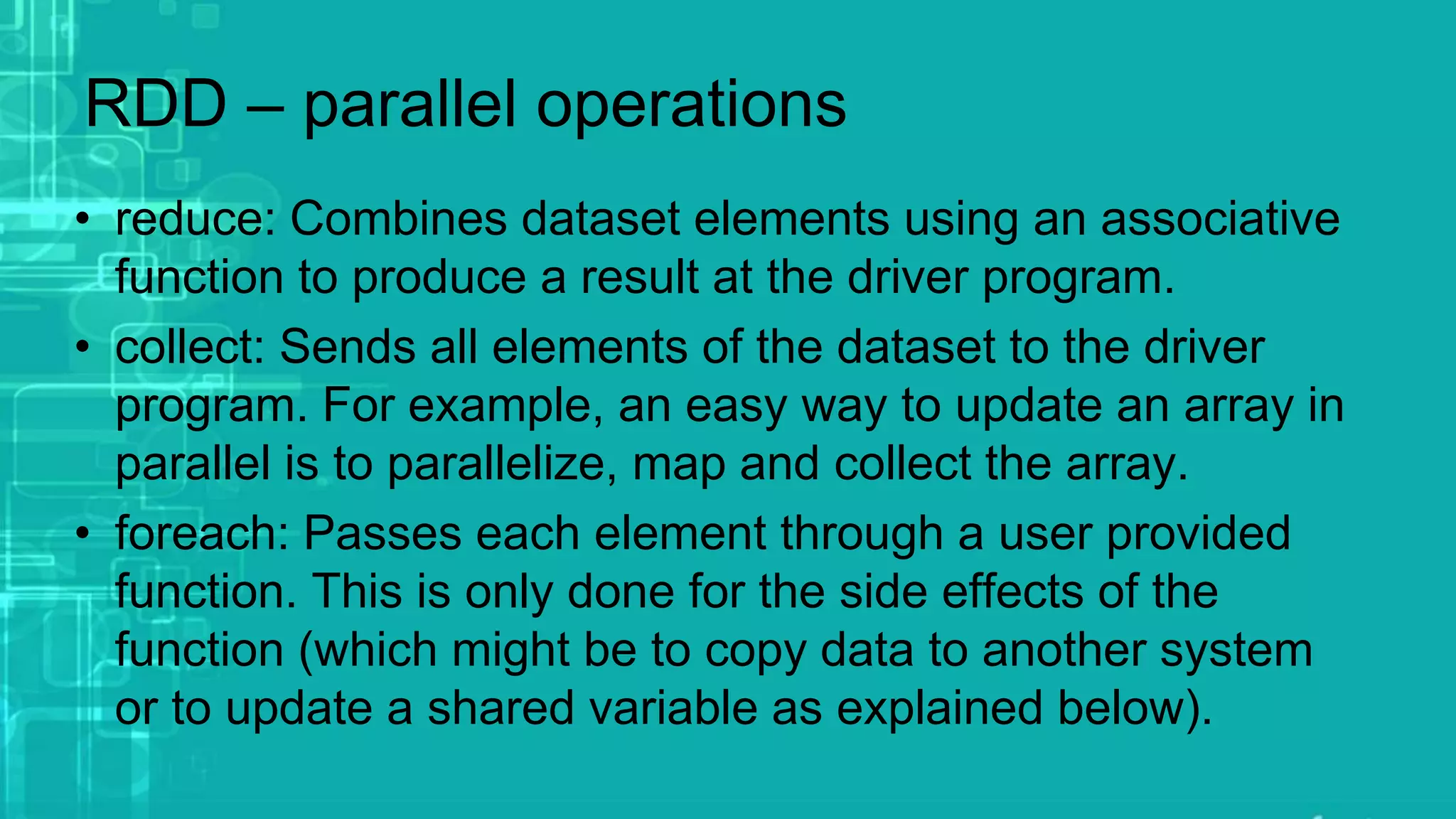 RDD – parallel operations
• reduce: Combines dataset elements using an associative
function to produce a result at the driver program.
• collect: Sends all elements of the dataset to the driver
program. For example, an easy way to update an array in
parallel is to parallelize, map and collect the array.
• foreach: Passes each element through a user provided
function. This is only done for the side effects of the
function (which might be to copy data to another system
or to update a shared variable as explained below).
 