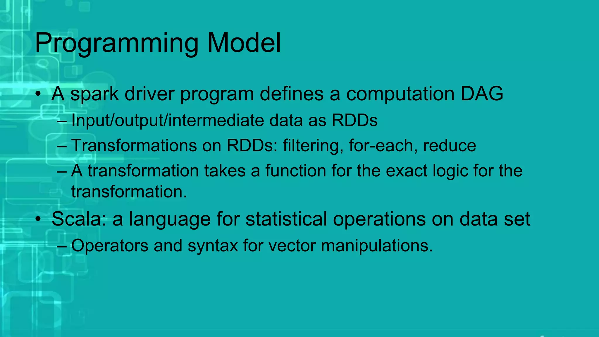 Programming Model
• A spark driver program defines a computation DAG
– Input/output/intermediate data as RDDs
– Transformations on RDDs: filtering, for-each, reduce
– A transformation takes a function for the exact logic for the
transformation.
• Scala: a language for statistical operations on data set
– Operators and syntax for vector manipulations.
 